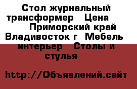 Стол журнальный трансформер › Цена ­ 6 000 - Приморский край, Владивосток г. Мебель, интерьер » Столы и стулья   